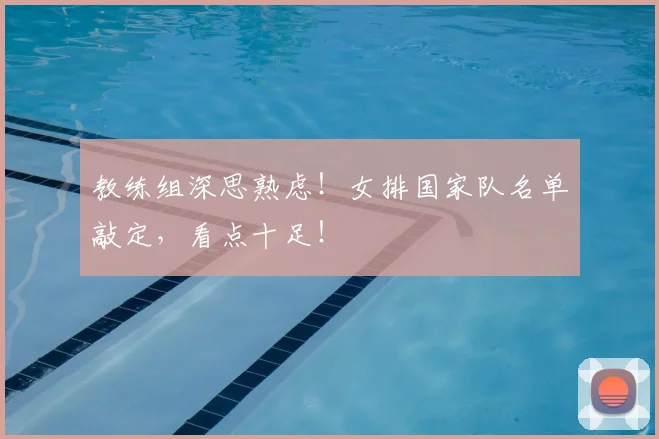 教练组深思熟虑！女排国家队名单敲定，看点十足！