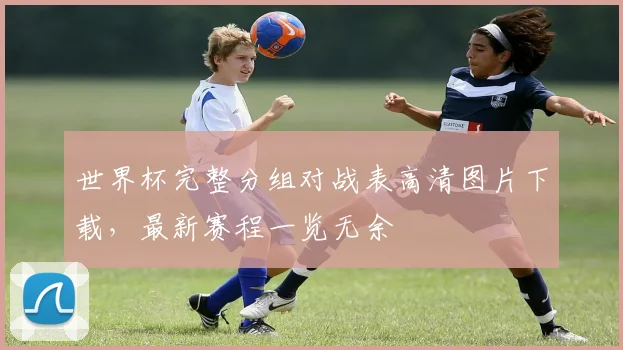 世界杯完整分组对战表高清图片下载,最新赛程一览无余