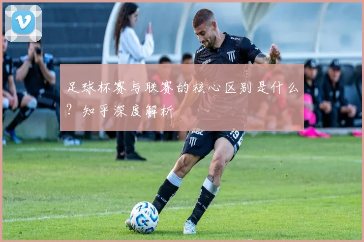 足球杯赛与联赛的核心区别是什么?知乎深度解析